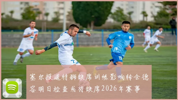 塞尔报道特狮缺席训练影响转会德容明日检查或将缺席2026年赛事