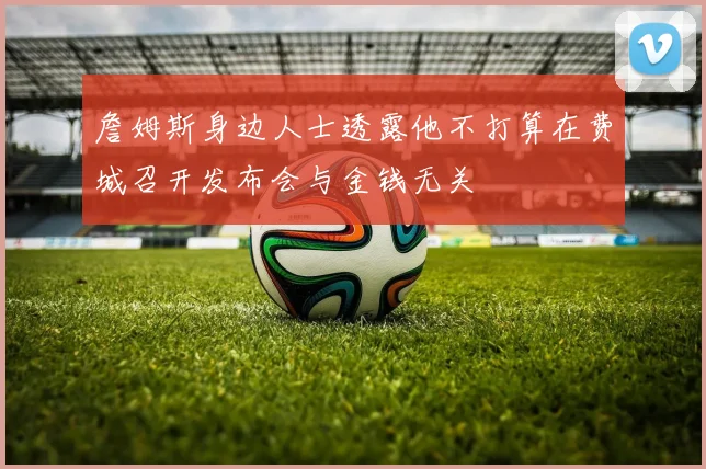 詹姆斯身边人士透露他不打算在费城召开发布会与金钱无关