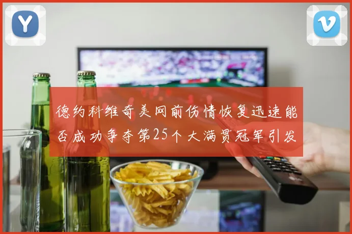 德约科维奇美网前伤情恢复迅速能否成功争夺第25个大满贯冠军引发热议