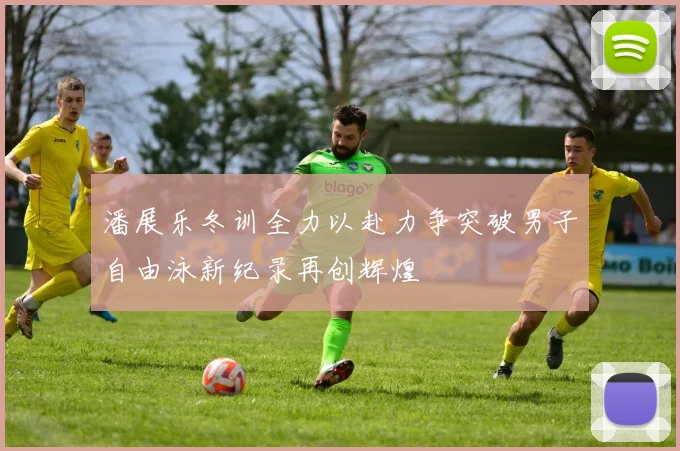 潘展乐冬训全力以赴力争突破男子自由泳新纪录再创辉煌