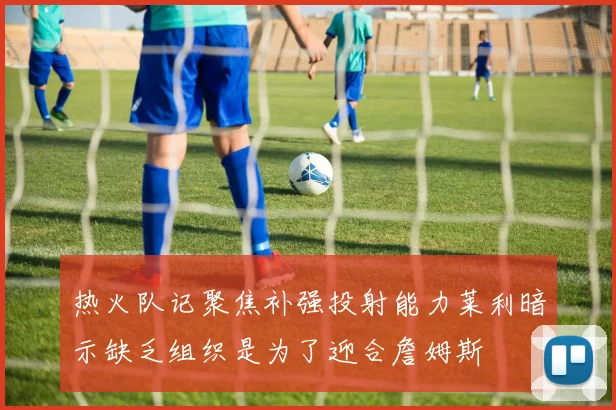 热火队记聚焦补强投射能力莱利暗示缺乏组织是为了迎合詹姆斯