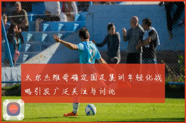 久尔杰维奇确定国足集训年轻化战略引发广泛关注与讨论