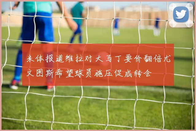 米体报道维拉对大马丁要价翻倍尤文图斯希望球员施压促成转会