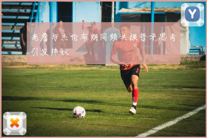 老詹与杰伦布朗同频共振哲学思考引发热议