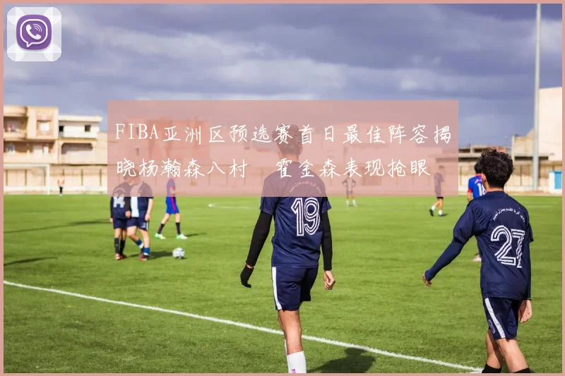 FIBA亚洲区预选赛首日最佳阵容揭晓杨瀚森八村塁霍金森表现抢眼
